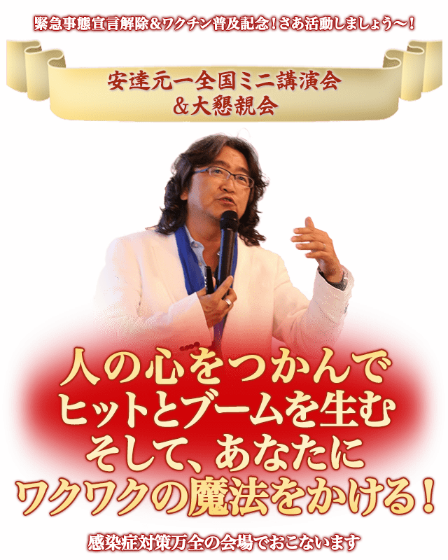 緊急事態宣言解除＆ワクチン普及記念！さあ活動しましょう〜！
    安達元一全国ミニ講演会＆大懇親会
    人の心をつかんでヒットとブームを生む
    そして、あなたにワクワクの魔法をかける！
    感染症対策万全の会場でおこないます