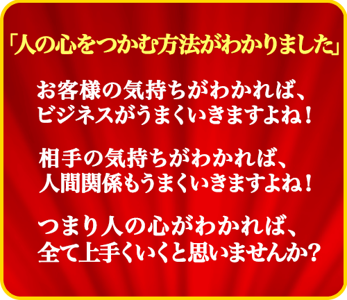 「人の心をつかむ方法がわかりました」
  お客様の気持ちがわかれば、ビジネスがうまくいきますよね！
  相手の気持ちがわかれば、人間関係もうまくいきますよね！
  つまり人の心がわかれば、全て上手くと思いませんか？