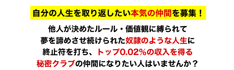 自分の人生を取り返したい本気の仲間を募集！他人が決めたルール・価値観に縛られて夢を諦めさせ続けられた奴隷のような人生に終止符を打ち、トップ0.02％の収入を得る秘密クラブの仲間になりたい人はいませんか？