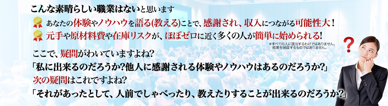 
こんな素晴らしい職業はないと思います ・あなたの体験やノウハウを語る(教える)ことで、感謝され、収入につながる可能性大! ・元手や原材料費や在庫リスクが、ほぼゼロに近く多くの人が簡単に始められる!
＊すべての人に該当するわけではありません。
　結果を保証するものではありません。
ここで、疑問がわいていますよね? 「私に出来るのだろうか?他人に感謝される体験やノウハウはあるのだろうか?」 次の疑問はこれですよね? 「それがあったとして、人前でしゃべったり、教えたりすることが出来るのだろうか?」