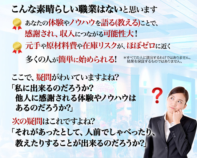 
こんな素晴らしい職業はないと思います ・あなたの体験やノウハウを語る(教える)ことで、感謝され、収入につながる可能性大! ・元手や原材料費や在庫リスクが、ほぼゼロに近く多くの人が簡単に始められる!
＊すべての人に該当するわけではありません。
　結果を保証するものではありません。
ここで、疑問がわいていますよね? 「私に出来るのだろうか?他人に感謝される体験やノウハウはあるのだろうか?」 次の疑問はこれですよね? 「それか゛あったとして、人前でしゃべったり、教えたりすることが出来るのだろうか?」