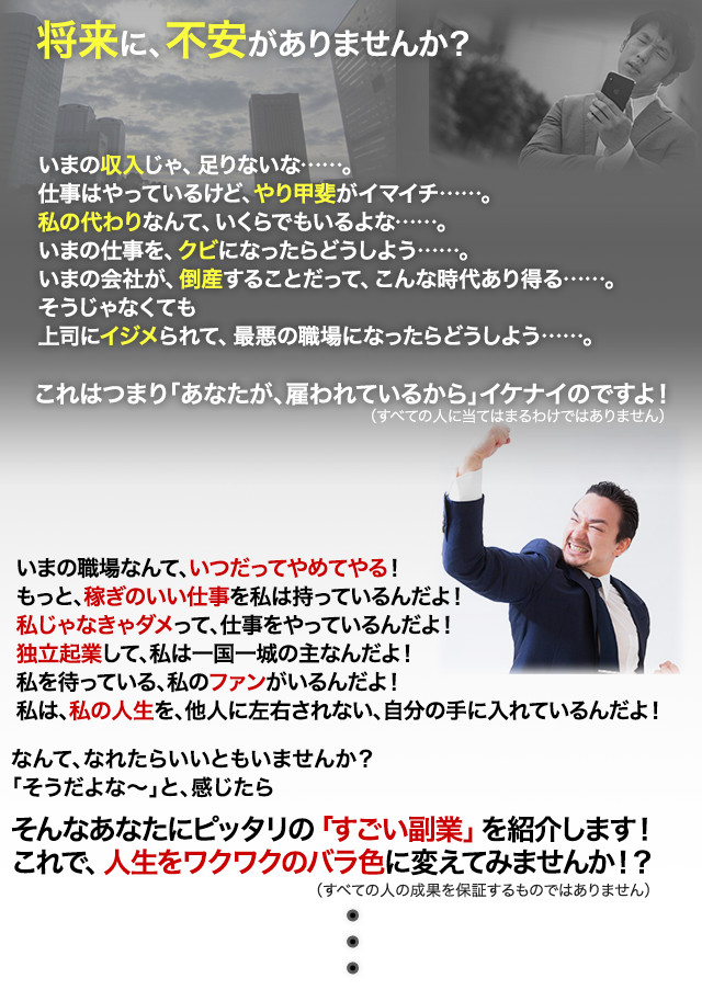 将来に、不安がありませんか？

いまの収入じゃ、足りないな……。
仕事はやっているけど、やり甲斐がイマイチ……。
私の代わりなんて、いくらでもいるよな……。
いまの仕事を、クビになったらどうしよう……。
いまの会社が、倒産することだって、こんな時代あり得る……。
そうじゃなくても
上司にイジメられて、最悪の職場になったらどうしよう……。

これはつまり「あなたが、雇われているから」イケナイのですよ！

いまの職場なんて、いつだってやめてやる！
もっと、稼ぎのいい仕事を私は持っているんだよ！
私じゃなきゃダメって、仕事をやっているんだよ！
独立起業して、私は一国一城の主なんだよ！
私を待っている、私のファンがいるんだよ！
私は、私の人生を、他人に左右されない、自分の手に入れているんだよ！

なんて、なれたらいいともいませんか？
「そうだよな?」と、感じたら
そんなあなたにピッタリの「すごい副業」を紹介します！
これで、人生をワクワクのバラ色に変えてみませんか！？