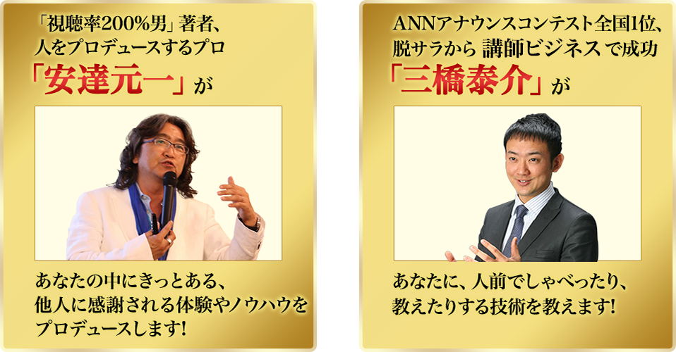 「視聴率200%男」著者、人をプロデュースするプロ
「安達元一」が あなたの中にきっとある、他人に感謝される体験やノウハウをプロデュースします!
ANNアナウンスコンテスト全国1位、脱サラから講師ビジネスで成功
「三橋泰介」が あなたに、人前でしゃべったり、教えたりする技術を教えます!