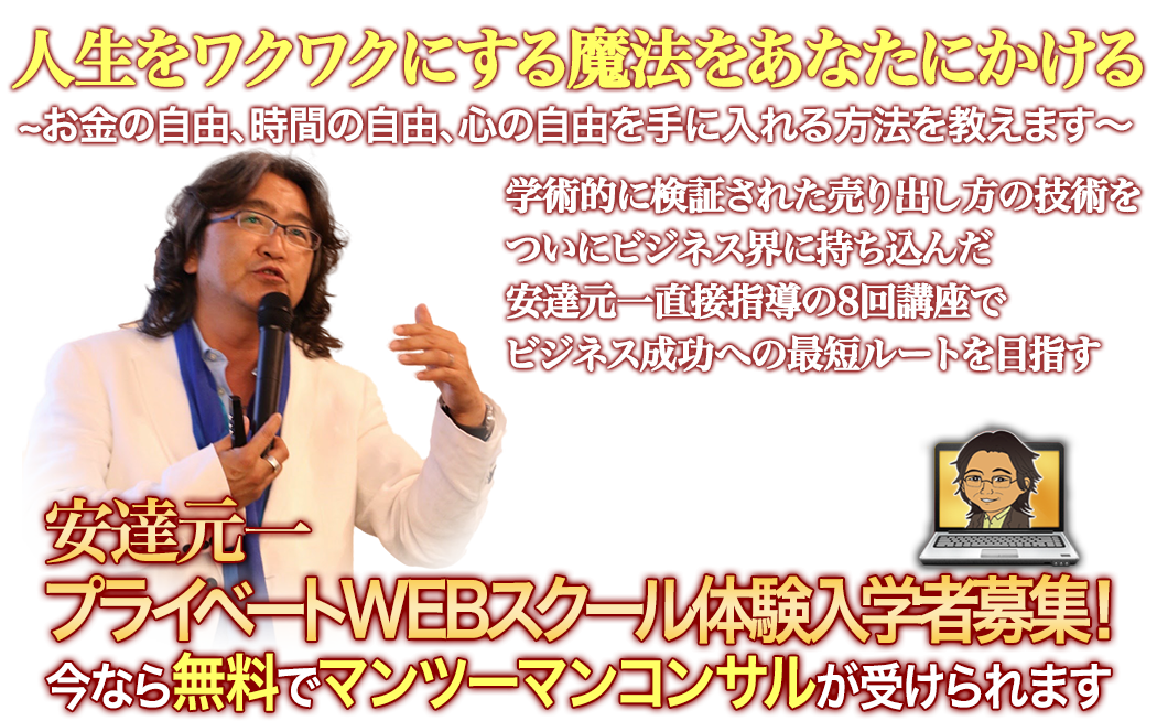 人生をワクワクにする魔法をあなたにかける
	?お金の自由、時間の自由、心の自由を手に入れる方法を教えます?
	学術的に検証された売り出し方の技術を
	遂にビジネス界に持ち込んだ
	安達元一直接指導で、8回講座で
	ビジネス成功への最短ルートを目指す
	安達元一プライベートWEBスクール体験入学者募集！
	今なら無料でマンツーマンコンサルが受けられます
	＊成果には個人差があります