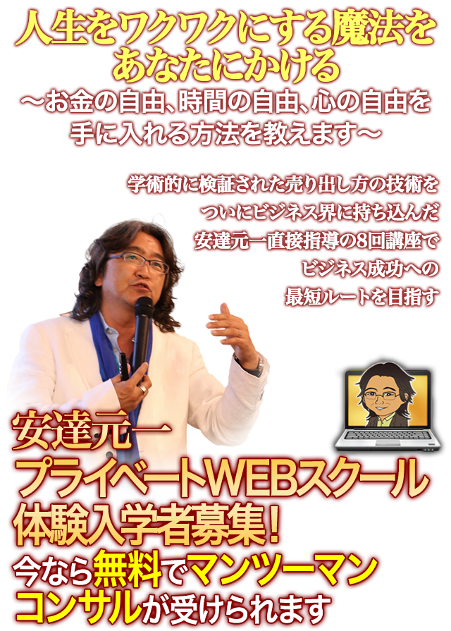 人生をワクワクにする魔法をあなたにかける
	?お金の自由、時間の自由、心の自由を手に入れる方法を教えます?
	学術的に検証された売り出し方の技術を
	遂にビジネス界に持ち込んだ
	安達元一直接指導で、8回講座で
	ビジネス成功への最短ルートを目指す’
	安達元一プライベートWEBスクール体験入学者募集！
	今なら無料でマンツーマンコンサルが受けられます
	＊成果には個人差があります