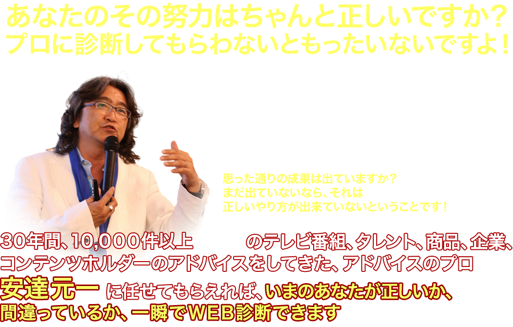 あなたのその努力はちゃんと正しいですか？
  プロに診断してもらわないともったいないですよ！
  〜自己流でやっていては、ビジネスも人生も、上手く行きませんよ〜
  いつも頑張って努力をしているあなた
  でも間違った努力をしてたら、時間も労力も無駄ですよね？
  あなたの、今やっているその方法は、本当に正しいですか？
  本を読んだり、動画講座を見たり、
  これで正しいと、勝手に思い込んでやっていませんか？
  思った通りの成果は出ていますか？
  まだ出ていないなら、それは
  出しいやり方が出来ていないということです！
  ３０年間、１０、０００件以上（自社調べ）の
  テレビ番組、タレント、商品、企業、コンテンツホルダーの
  アドバイスだけをしてきた、アドバイスのプロ
  安達元一に任せてもらえれば、いまのあなたが正しいか、
  間違っているか、一瞬でＷＥＢ診断できます（成果には個人差があります）